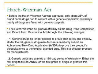 Hatch-Waxman Act 
 Before the Hatch-Waxman Act was approved, only about 35% of 
brand name drugs had to content with a generic competitor; nowadays 
nearly all drugs are faced with generic copycats. 
 The Hatch-Waxman bill (known officially as the Drug Price Competition 
and Patent Term Restoration Act) brought the following changes: 
1. Generic drugs no longer needed to prove their safety and efficacy. 
Under the bill, generic drug manufacturers need only submit an 
Abbreviated New Drug Application (ANDA) to prove their product’s 
bioequivalence to the original branded drug. This is a cheaper process 
for manufacturers. 
2. Generic drugs are granted a 180-day period of exclusivity. Either the 
first drug to file an ANDA, or the first group of drugs, is granted this 
period. 
 