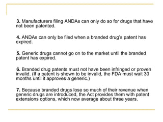 3. Manufacturers filing ANDAs can only do so for drugs that have 
not been patented. 
4. ANDAs can only be filed when a branded drug’s patent has 
expired. 
5. Generic drugs cannot go on to the market until the branded 
patent has expired. 
6. Branded drug patents must not have been infringed or proven 
invalid. (If a patent is shown to be invalid, the FDA must wait 30 
months until it approves a generic.) 
7. Because branded drugs lose so much of their revenue when 
generic drugs are introduced, the Act provides them with patent 
extensions options, which now average about three years. 
 