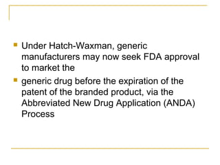  Under Hatch-Waxman, generic 
manufacturers may now seek FDA approval 
to market the 
 generic drug before the expiration of the 
patent of the branded product, via the 
Abbreviated New Drug Application (ANDA) 
Process 
 