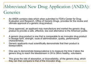 Abbreviated New Drug Application (ANDA): 
Generics 
 An ANDA contains data which when submitted to FDA's Center for Drug 
Evaluation and Research, Office of Generic Drugs, provides for the review and 
ultimate approval of a generic drug product. 
 Once approved, an applicant may manufacture and market the generic drug 
product to provide a safe, effective, low cost alternative to the American public. 
 A generic drug product is one that is comparable to an innovator drug product 
in dosage form, strength, route of administration, quality, performance 
characteristics. 
 Generic applicants must scientifically demonstrate that their product is 
bioequivalent. 
 One way to demonstrate bioequivalence is to measure the time it takes the 
generic drug to reach the bloodstream in 24 to 36hrs healthy, volunteers. 
 This gives the rate of absorption, or bioavailability, of the generic drug, which 
they can then compare to that of the innovator drug. 
 