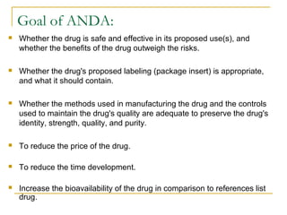 Goal of ANDA: 
 Whether the drug is safe and effective in its proposed use(s), and 
whether the benefits of the drug outweigh the risks. 
 Whether the drug's proposed labeling (package insert) is appropriate, 
and what it should contain. 
 Whether the methods used in manufacturing the drug and the controls 
used to maintain the drug's quality are adequate to preserve the drug's 
identity, strength, quality, and purity. 
 To reduce the price of the drug. 
 To reduce the time development. 
 Increase the bioavailability of the drug in comparison to references list 
drug. 
 
