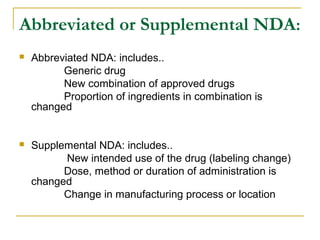 Abbreviated or Supplemental NDA: 
 Abbreviated NDA: includes.. 
Generic drug 
New combination of approved drugs 
Proportion of ingredients in combination is 
changed 
 Supplemental NDA: includes.. 
New intended use of the drug (labeling change) 
Dose, method or duration of administration is 
changed 
Change in manufacturing process or location 
 
