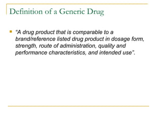 Definition of a Generic Drug 
 “A drug product that is comparable to a 
brand/reference listed drug product in dosage form, 
strength, route of administration, quality and 
performance characteristics, and intended use”. 
 