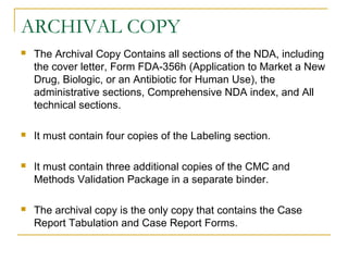 ARCHIVAL COPY 
 The Archival Copy Contains all sections of the NDA, including 
the cover letter, Form FDA-356h (Application to Market a New 
Drug, Biologic, or an Antibiotic for Human Use), the 
administrative sections, Comprehensive NDA index, and All 
technical sections. 
 It must contain four copies of the Labeling section. 
 It must contain three additional copies of the CMC and 
Methods Validation Package in a separate binder. 
 The archival copy is the only copy that contains the Case 
Report Tabulation and Case Report Forms. 
 