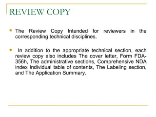 REVIEW COPY 
 The Review Copy Intended for reviewers in the 
corresponding technical disciplines. 
 In addition to the appropriate technical section, each 
review copy also includes The cover letter, Form FDA- 
356h, The administrative sections, Comprehensive NDA 
index Individual table of contents, The Labeling section, 
and The Application Summary. 
 