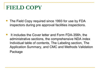 FIELD COPY 
 The Field Copy required since 1993 for use by FDA 
inspectors during pre approval facilities inspections. 
 It includes the Cover letter and Form FDA-356h, the 
administrative sections, the comprehensive NDA index 
Individual table of contents, The Labeling section, The 
Application Summary, and CMC and Methods Validation 
Package 
 