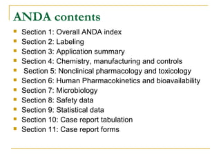 ANDA contents 
 Section 1: Overall ANDA index 
 Section 2: Labeling 
 Section 3: Application summary 
 Section 4: Chemistry, manufacturing and controls 
 Section 5: Nonclinical pharmacology and toxicology 
 Section 6: Human Pharmacokinetics and bioavailability 
 Section 7: Microbiology 
 Section 8: Safety data 
 Section 9: Statistical data 
 Section 10: Case report tabulation 
 Section 11: Case report forms 
 