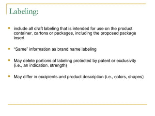 Labeling: 
 include all draft labeling that is intended for use on the product 
container, cartons or packages, including the proposed package 
insert 
 “Same” information as brand name labeling 
 May delete portions of labeling protected by patent or exclusivity 
(i.e., an indication, strength) 
 May differ in excipients and product description (i.e., colors, shapes) 
 