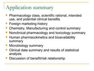 Application summary 
 Pharmacology class, scientific rational, intended 
use, and potential clinical benefits 
 Foreign marketing history 
 Chemistry, Manufacturing and control summary 
 Nonclinical pharmacology and toxicology summary 
 Human pharmacokinetics and bioavailability 
summary 
 Microbiology summary 
 Clinical data summary and results of statistical 
analysis 
 Discussion of benefit/risk relationship 
 