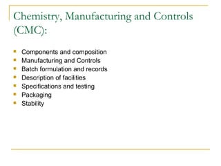 Chemistry, Manufacturing and Controls 
(CMC): 
 Components and composition 
 Manufacturing and Controls 
 Batch formulation and records 
 Description of facilities 
 Specifications and testing 
 Packaging 
 Stability 
 
