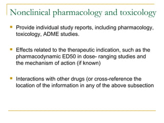 Nonclinical pharmacology and toxicology 
 Provide individual study reports, including pharmacology, 
toxicology, ADME studies. 
 Effects related to the therapeutic indication, such as the 
pharmacodynamic ED50 in dose- ranging studies and 
the mechanism of action (if known) 
 Interactions with other drugs (or cross-reference the 
location of the information in any of the above subsection 
 