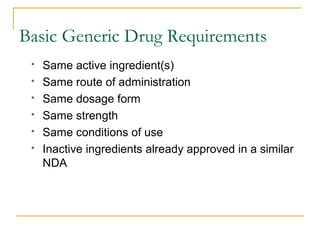 Basic Generic Drug Requirements 
 Same active ingredient(s) 
 Same route of administration 
 Same dosage form 
 Same strength 
 Same conditions of use 
 Inactive ingredients already approved in a similar 
NDA 
 