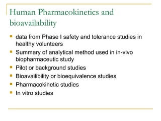 Human Pharmacokinetics and 
bioavailability 
 data from Phase I safety and tolerance studies in 
healthy volunteers 
 Summary of analytical method used in in-vivo 
biopharmaceutic study 
 Pilot or background studies 
 Bioavailibility or bioequivalence studies 
 Pharmacokinetic studies 
 In vitro studies 
 