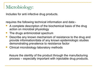 Microbiology: 
Includes for anti infective drug products. 
requires the following technical information and data:- 
 A complete description of the biochemical basis of the drug 
action on microbial physiology 
 The drugs antimicrobial spectrum 
 Describe any known mechanism of resistance to the drug and 
provide information/data of any known epidemiologic studies 
demonstrating prevalence to resistance factor 
 Clinical microbiology laboratory methods 
Assure the sterility of the product through the manufacturing 
process – especially important with injectable drug products. 
 