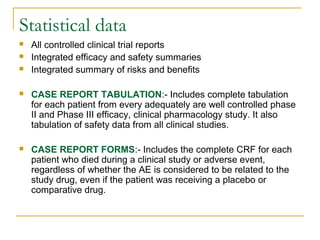 Statistical data 
 All controlled clinical trial reports 
 Integrated efficacy and safety summaries 
 Integrated summary of risks and benefits 
 CASE REPORT TABULATION:- Includes complete tabulation 
for each patient from every adequately are well controlled phase 
II and Phase III efficacy, clinical pharmacology study. It also 
tabulation of safety data from all clinical studies. 
 CASE REPORT FORMS:- Includes the complete CRF for each 
patient who died during a clinical study or adverse event, 
regardless of whether the AE is considered to be related to the 
study drug, even if the patient was receiving a placebo or 
comparative drug. 
 
