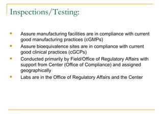 Inspections/Testing: 
 Assure manufacturing facilities are in compliance with current 
good manufacturing practices (cGMPs) 
 Assure bioequivalence sites are in compliance with current 
good clinical practices (cGCPs) 
 Conducted primarily by Field/Office of Regulatory Affairs with 
support from Center (Office of Compliance) and assigned 
geographically 
 Labs are in the Office of Regulatory Affairs and the Center 
 