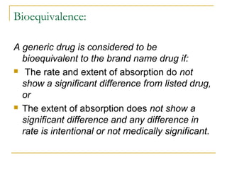 Bioequivalence: 
A generic drug is considered to be 
bioequivalent to the brand name drug if: 
 The rate and extent of absorption do not 
show a significant difference from listed drug, 
or 
 The extent of absorption does not show a 
significant difference and any difference in 
rate is intentional or not medically significant. 
 
