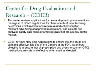 Center for Drug Evaluation and 
Research – (CDER) 
 The center reviews applications for new and generic pharmaceuticals, 
manages US cGMP regulations for pharmaceutical manufacturing, 
determines which medications require a medical prescription, 
monitors advertising of approved medications, and collects and 
analyzes safety data about pharmaceuticals that are already on the 
market. 
 CDER reviews New drug Applications to ensure that the drugs are 
safe and effective. It is one of the Centers at the FDA. Its primary 
objective is to ensure that all prescription and over-the-counter(OTC) 
medications are safe and effective when used as directed. 
 