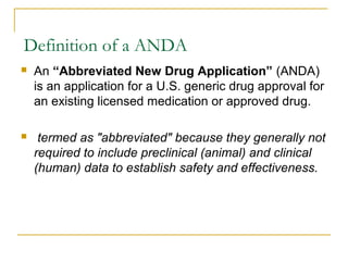 Definition of a ANDA 
 An “Abbreviated New Drug Application” (ANDA) 
is an application for a U.S. generic drug approval for 
an existing licensed medication or approved drug. 
 termed as "abbreviated" because they generally not 
required to include preclinical (animal) and clinical 
(human) data to establish safety and effectiveness. 
 