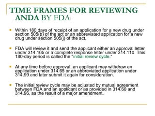TIME FRAMES FOR REVIEWING 
ANDA BY FDA: 
 Within 180 days of receipt of an application for a new drug under 
section 505(b) of the act or an abbreviated application for a new 
drug under section 505(j) of the act, 
 FDA will review it and send the applicant either an approval letter 
under 314.105 or a complete response letter under 314.110. This 
180-day period is called the "initial review cycle.“ 
 At any time before approval, an applicant may withdraw an 
application under 314.65 or an abbreviated application under 
314.99 and later submit it again for consideration. 
 The initial review cycle may be adjusted by mutual agreement 
between FDA and an applicant or as provided in 314.60 and 
314.96, as the result of a major amendment. 
 