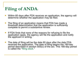 Filing of ANDA: 
 Within 60 days after FDA receives an application, the agency will 
determine whether the application may be filed. 
 The filing of an application means that FDA has made a 
threshold determination that the application is sufficiently 
complete to permit a substantive review. 
 If FDA finds that none of the reasons for refusing to file the 
application apply, the agency will file the application and notify 
the applicant in writing. 
 The date of filing will be the date 60 days after the date FDA 
received the application. The date of filing begins the 180-day 
period described in section 505(c) of the act. This 180-day period 
is called the "filing clock." 
 