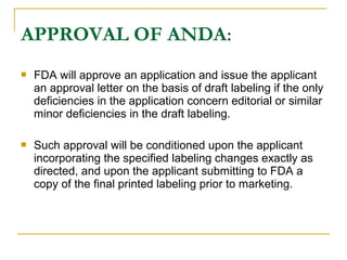 APPROVAL OF ANDA: 
 FDA will approve an application and issue the applicant 
an approval letter on the basis of draft labeling if the only 
deficiencies in the application concern editorial or similar 
minor deficiencies in the draft labeling. 
 Such approval will be conditioned upon the applicant 
incorporating the specified labeling changes exactly as 
directed, and upon the applicant submitting to FDA a 
copy of the final printed labeling prior to marketing. 
 
