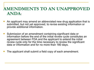 AMENDMENTS TO AN UNAPPROVED 
ANDA: 
 An applicant may amend an abbreviated new drug application that is 
submitted, but not yet approved, to revise existing information or 
provide additional information. 
 Submission of an amendment containing significant data or 
information before the end of the initial review cycle constitutes an 
agreement between FDA and the applicant to extend the initial 
review cycle only for the time necessary to review the significant 
data or information and for no more than 180 days. 
 The applicant shall submit a field copy of each amendment. 
 