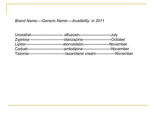 Brand Name----Generic Name----Availibility in 2011 
Uroxatral------------------------- alfuzosin------------------------July 
Zyprexa---------------------------olanzapine----------------------October 
Lipitor-----------------------------atorvastatin--------------------November 
Caduet----------------------------amlodipine----------------------November 
Tazorac----------------------------tazarotene cream---------------November 
 