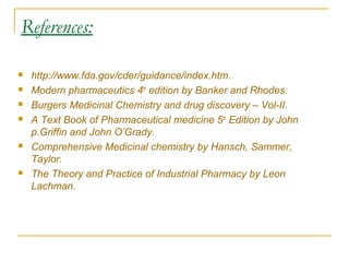 References: 
 http://www.fda.gov/cder/guidance/index.htm. 
 Modern pharmaceutics 4th edition by Banker and Rhodes. 
 Burgers Medicinal Chemistry and drug discovery – Vol-II. 
 A Text Book of Pharmaceutical medicine 5th Edition by John 
p.Griffin and John O’Grady. 
 Comprehensive Medicinal chemistry by Hansch, Sammer, 
Taylor. 
 The Theory and Practice of Industrial Pharmacy by Leon 
Lachman. 
