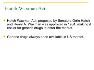 Hatch-Waxman Act: 
 Hatch-Waxman Act, proposed by Senators Orrin Hatch 
and Henry A. Waxman was approved in 1984, making it 
easier for generic drugs to enter the market. 
 Generic drugs always been available in US market. 
 