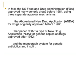  In fact, the US Food and Drug Administration (FDA) 
approved many generic drugs before 1984, using 
three separate approval mechanisms: 
the Abbreviated New Drug Application (ANDA) 
for drugs originally approved before 1962; 
the “paper NDA,” a type of New Drug 
Application (NDA) for generic copies of drugs 
approved after 1962; 
and the monograph system for generic 
antibiotics and insulin. 
 
