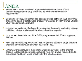 ANDA 
 Before 1962, NDAs had been approved solely on the basis of data 
demonstrating that the drug was safe, as there were no efficacy 
requirements. 
 Beginning in 1968, drugs that had been approved between 1938 and 1962 
only on the basis of safety were gradually evaluated by FDA’s Drug Efficacy 
Study Implementation (DESI) 
 program for evidence of efficacy by evaluating the drug’s marketing history, 
published clinical studies and the views of outside experts. 
 In a sense, the existence of the DESI program enabled FDA to approve 
ANDAs. 
 FDA began approving ANDAs in 1968 for generic copies of drugs that had 
originally been approved between 1938 and 1962. 
 ANDAs were approved if the generic was bioequivalent to the original 
product (although bioequivalence studies were not always required) and if 
the original had been found effective by the DESI program. 
 