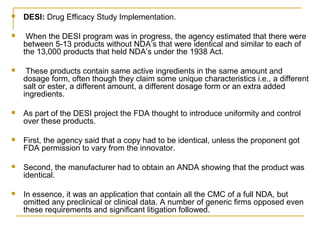  DESI: Drug Efficacy Study Implementation. 
 When the DESI program was in progress, the agency estimated that there were 
between 5-13 products without NDA’s that were identical and similar to each of 
the 13,000 products that held NDA’s under the 1938 Act. 
 These products contain same active ingredients in the same amount and 
dosage form, often though they claim some unique characteristics i.e., a different 
salt or ester, a different amount, a different dosage form or an extra added 
ingredients. 
 As part of the DESI project the FDA thought to introduce uniformity and control 
over these products. 
 First, the agency said that a copy had to be identical, unless the proponent got 
FDA permission to vary from the innovator. 
 Second, the manufacturer had to obtain an ANDA showing that the product was 
identical. 
 In essence, it was an application that contain all the CMC of a full NDA, but 
omitted any preclinical or clinical data. A number of generic firms opposed even 
these requirements and significant litigation followed. 
 