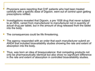  Physicians were reporting that CHF patients who had been treated 
carefully with a specific dose of Digoxin, went out of control upon getting 
prescriptions refilled. 
 Investigations revealed that Digoxin, a pre 1938 drug that never subject 
to an NDA, varied from manufacturer to manufacturer not in quantity of 
actual drug per tablet, but in the amount of drug released from the tablet 
into the body. 
 The consequences could be life threatening. 
 The agency responded with an order that each manufacturer submit an 
ANDA that included bioavailability studies showing the rate and extent of 
absorption into the body. 
 Thus, was born an idea of bioequivalence: that competing products not 
only be pharmaceutically identical but also show no significant difference 
in the rate and extent of absorption in controlled bioavailability studies. 
 