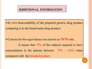 ADDITIONAL INFORMATION
In vivo bioavailability of the prepared generic drug product
comparing it to the brand name drug product.
Criteria for bio-equivalence was known as 75/75 rule.
It means that 75% of the subjects required to have
concentration in the plasma between 75% - 125% when
compared with the branded product
10
 