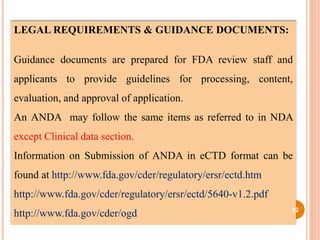 LEGAL REQUIREMENTS & GUIDANCE DOCUMENTS:
Guidance documents are prepared for FDA review staff and
applicants to provide guidelines for processing, content,
evaluation, and approval of application.
An ANDA may follow the same items as referred to in NDA
except Clinical data section.
Information on Submission of ANDA in eCTD format can be
found at http://www.fda.gov/cder/regulatory/ersr/ectd.htm
http://www.fda.gov/cder/regulatory/ersr/ectd/5640-v1.2.pdf
http://www.fda.gov/cder/ogd 12
 
