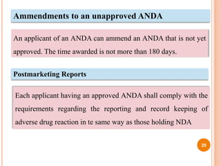 Ammendments to an unapproved ANDA
An applicant of an ANDA can ammend an ANDA that is not yet
approved. The time awarded is not more than 180 days.
Postmarketing Reports
Each applicant having an approved ANDA shall comply with the
requirements regarding the reporting and record keeping of
adverse drug reaction in te same way as those holding NDA
20
 