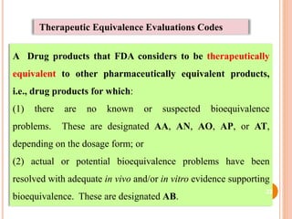 Therapeutic Equivalence Evaluations Codes
A Drug products that FDA considers to be therapeutically
equivalent to other pharmaceutically equivalent products,
i.e., drug products for which:
(1) there are no known or suspected bioequivalence
problems. These are designated AA, AN, AO, AP, or AT,
depending on the dosage form; or
(2) actual or potential bioequivalence problems have been
resolved with adequate in vivo and/or in vitro evidence supporting
bioequivalence. These are designated AB.
22
 