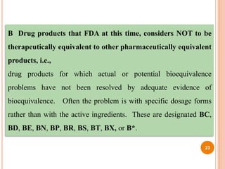 B Drug products that FDA at this time, considers NOT to be
therapeutically equivalent to other pharmaceutically equivalent
products, i.e.,
drug products for which actual or potential bioequivalence
problems have not been resolved by adequate evidence of
bioequivalence. Often the problem is with specific dosage forms
rather than with the active ingredients. These are designated BC,
BD, BE, BN, BP, BR, BS, BT, BX, or B*.
23
 