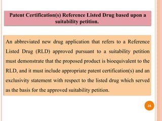 Patent Certification(s) Reference Listed Drug based upon a
suitability petition.
An abbreviated new drug application that refers to a Reference
Listed Drug (RLD) approved pursuant to a suitability petition
must demonstrate that the proposed product is bioequivalent to the
RLD, and it must include appropriate patent certification(s) and an
exclusivity statement with respect to the listed drug which served
as the basis for the approved suitability petition.
24
 