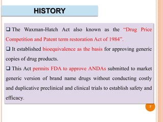 HISTORY
 The Waxman-Hatch Act also known as the “Drug Price
Competition and Patent term restoration Act of 1984”.
 It established bioequivalence as the basis for approving generic
copies of drug products.
 This Act permits FDA to approve ANDAs submitted to market
generic version of brand name drugs without conducting costly
and duplicative preclinical and clinical trials to establish safety and
efficacy.
7
 