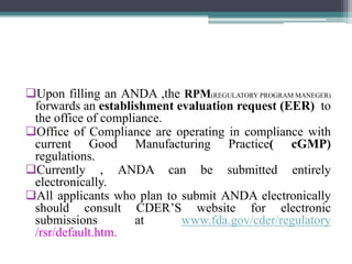 Upon filling an ANDA ,the RPM(REGULATORY PROGRAM MANEGER)
forwards an establishment evaluation request (EER) to
the office of compliance.
Office of Compliance are operating in compliance with
current Good Manufacturing Practice( cGMP)
regulations.
Currently , ANDA can be submitted entirely
electronically.
All applicants who plan to submit ANDA electronically
should consult CDER’S website for electronic
submissions at www.fda.gov/cder/regulatory
/rsr/default.htm.
 