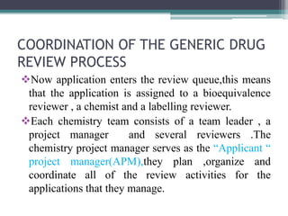 COORDINATION OF THE GENERIC DRUG
REVIEW PROCESS
Now application enters the review queue,this means
that the application is assigned to a bioequivalence
reviewer , a chemist and a labelling reviewer.
Each chemistry team consists of a team leader , a
project manager and several reviewers .The
chemistry project manager serves as the “Applicant “
project manager(APM),they plan ,organize and
coordinate all of the review activities for the
applications that they manage.
 
