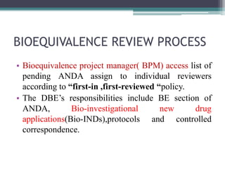 BIOEQUIVALENCE REVIEW PROCESS
• Bioequivalence project manager( BPM) access list of
pending ANDA assign to individual reviewers
according to “first-in ,first-reviewed “policy.
• The DBE’s responsibilities include BE section of
ANDA, Bio-investigational new drug
applications(Bio-INDs),protocols and controlled
correspondence.
 