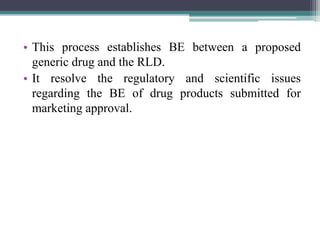 • This process establishes BE between a proposed
generic drug and the RLD.
• It resolve the regulatory and scientific issues
regarding the BE of drug products submitted for
marketing approval.
 