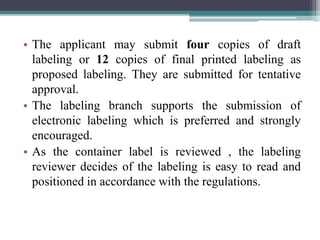 • The applicant may submit four copies of draft
labeling or 12 copies of final printed labeling as
proposed labeling. They are submitted for tentative
approval.
• The labeling branch supports the submission of
electronic labeling which is preferred and strongly
encouraged.
• As the container label is reviewed , the labeling
reviewer decides of the labeling is easy to read and
positioned in accordance with the regulations.
 
