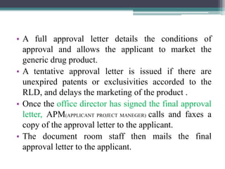 • A full approval letter details the conditions of
approval and allows the applicant to market the
generic drug product.
• A tentative approval letter is issued if there are
unexpired patents or exclusivities accorded to the
RLD, and delays the marketing of the product .
• Once the office director has signed the final approval
letter, APM(APPLICANT PROJECT MANEGER) calls and faxes a
copy of the approval letter to the applicant.
• The document room staff then mails the final
approval letter to the applicant.
 