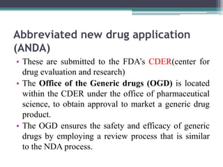 Abbreviated new drug application
(ANDA)
• These are submitted to the FDA’s CDER(center for
drug evaluation and research)
• The Office of the Generic drugs (OGD) is located
within the CDER under the office of pharmaceutical
science, to obtain approval to market a generic drug
product.
• The OGD ensures the safety and efficacy of generic
drugs by employing a review process that is similar
to the NDA process.
 