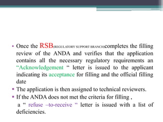 • Once the RSB(REGULATORY SUPPORT BRANCH)completes the filling
review of the ANDA and verifies that the application
contains all the necessary regulatory requirements an
“Acknowledgement “ letter is issued to the applicant
indicating its acceptance for filling and the official filling
date
 The application is then assigned to technical reviewers.
 If the ANDA does not met the criteria for filling ,
a “ refuse –to-receive “ letter is issued with a list of
deficiencies.
 