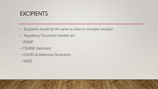 EXCIPIENTS
• Excipients should be the same as close to innovator product
• Regulatory Document needed are:
- USDMF
– TSE/BSE Statement
- OVI/RS & Melamine Declaration
- MSDS
 